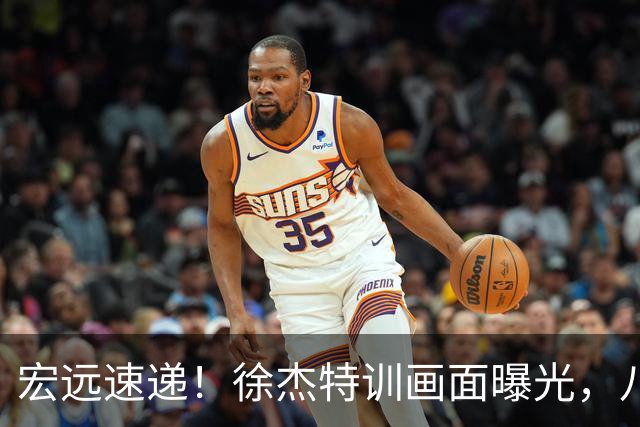 宏远速递！徐杰特训画面曝光，八冠功勋转投同曦，杜锋或签四年长约